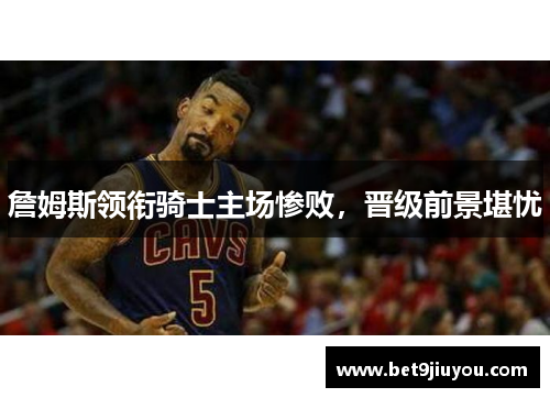 詹姆斯领衔骑士主场惨败，晋级前景堪忧